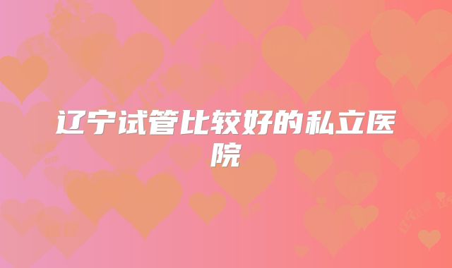 辽宁试管比较好的私立医院