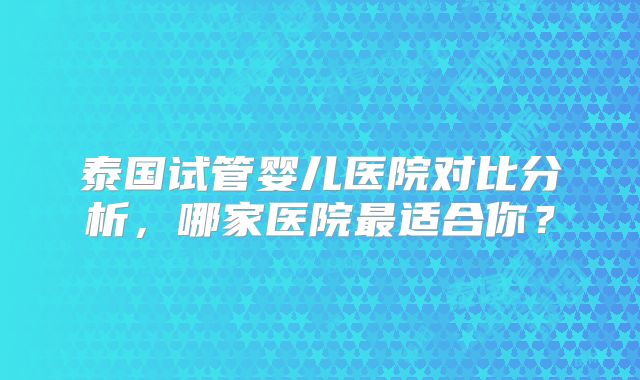 泰国试管婴儿医院对比分析，哪家医院最适合你？