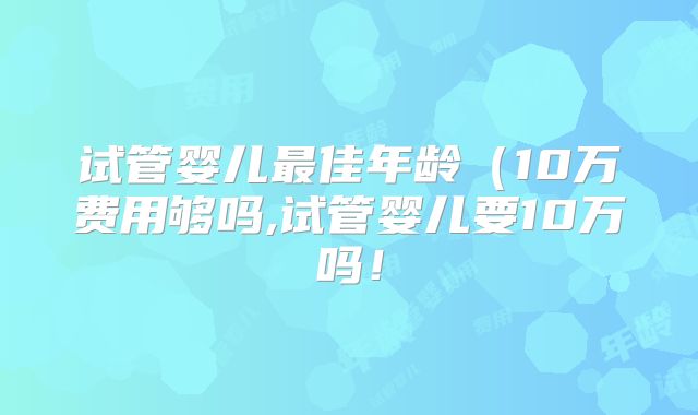试管婴儿最佳年龄(10万费用够吗,试管婴儿要10万吗!