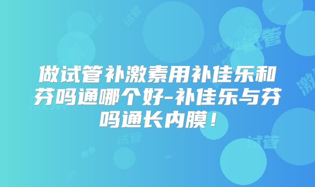 做试管补激素用补佳乐和芬吗通哪个好-补佳乐与芬吗通长内膜！