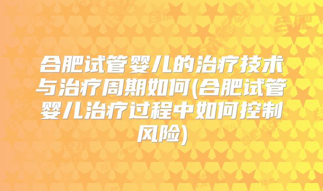 合肥试管婴儿的治疗技术与治疗周期如何(合肥试管婴儿治疗过程中如何控制风险)