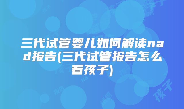 三代试管婴儿如何解读nad报告(三代试管报告怎么看孩子)