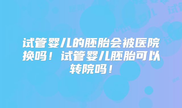 试管婴儿的胚胎会被医院换吗!试管婴儿胚胎可以转院吗!