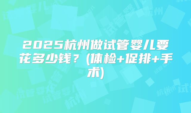 2025杭州做试管婴儿要花多少钱？(体检+促排+手术)