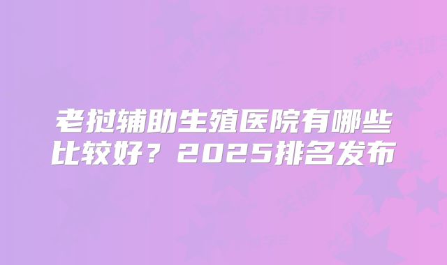 老挝辅助生殖医院有哪些比较好？2025排名发布