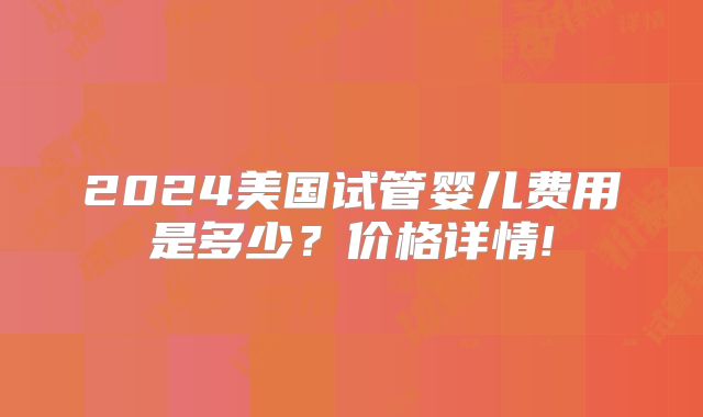 2024美国试管婴儿费用是多少？价格详情!