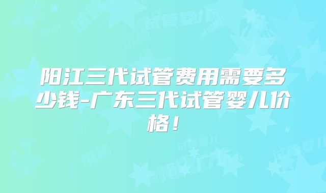 阳江三代试管费用需要多少钱-广东三代试管婴儿价格！