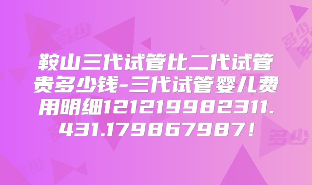 鞍山三代试管比二代试管贵多少钱-三代试管婴儿费用明细121219982311.431.179867987！