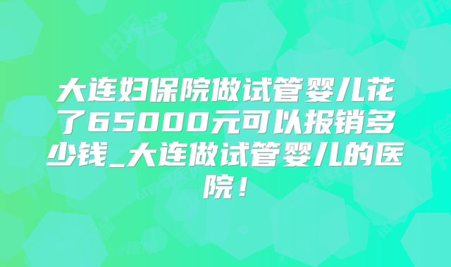 大连妇保院做试管婴儿花了65000元可以报销多少钱_大连做试管婴儿的医院！