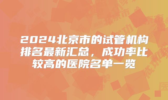 2024北京市的试管机构排名最新汇总，成功率比较高的医院名单一览