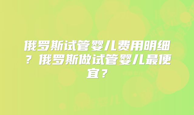 俄罗斯试管婴儿费用明细？俄罗斯做试管婴儿最便宜？