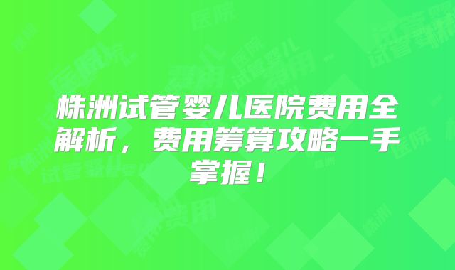 株洲试管婴儿医院费用全解析，费用筹算攻略一手掌握！