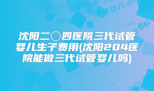 沈阳二〇四医院三代试管婴儿生子费用(沈阳204医院能做三代试管婴儿吗)