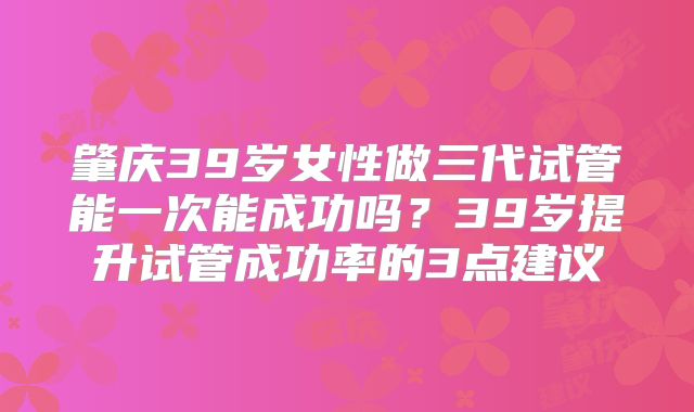 肇庆39岁女性做三代试管能一次能成功吗?39岁提升试管成功率的3点建议