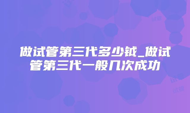 做试管第三代多少钺_做试管第三代一般几次成功