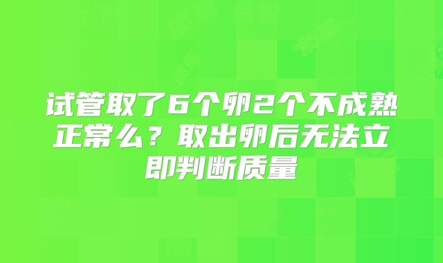 试管取了6个卵2个不成熟正常么？取出卵后无法立即判断质量
