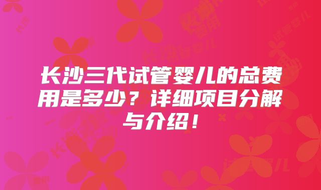 长沙三代试管婴儿的总费用是多少?详细项目分解与介绍!