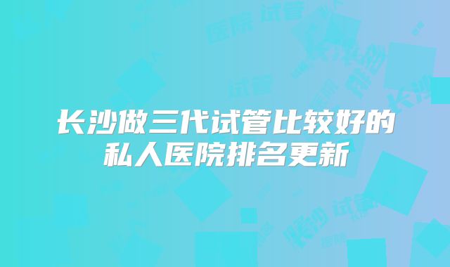 长沙做三代试管比较好的私人医院排名更新