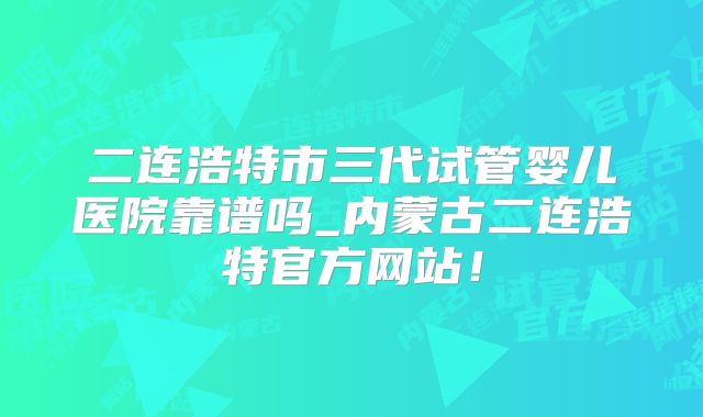 二连浩特市三代试管婴儿医院靠谱吗_内蒙古二连浩特官方网站！