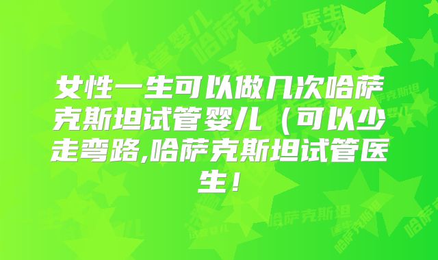 女性一生可以做几次哈萨克斯坦试管婴儿（可以少走弯路,哈萨克斯坦试管医生！