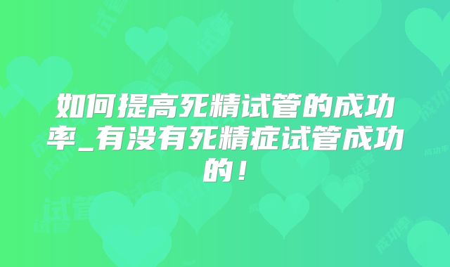 如何提高死精试管的成功率_有没有死精症试管成功的！