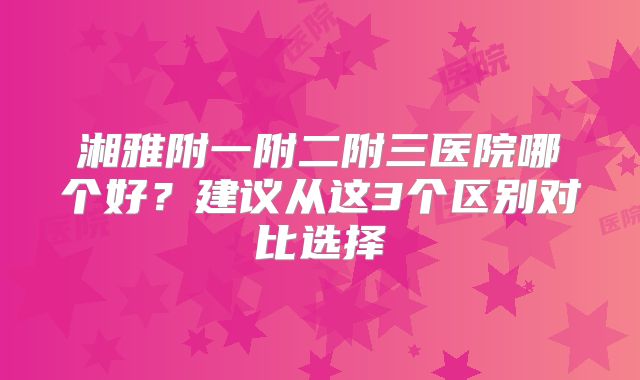 湘雅附一附二附三医院哪个好?建议从这3个区别对比选择
