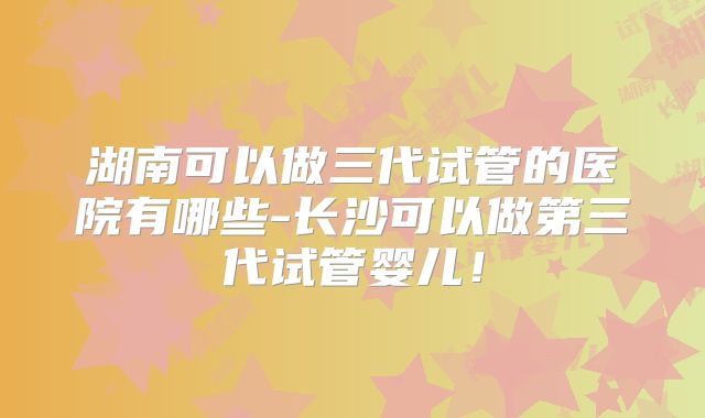 湖南可以做三代试管的医院有哪些-长沙可以做第三代试管婴儿！