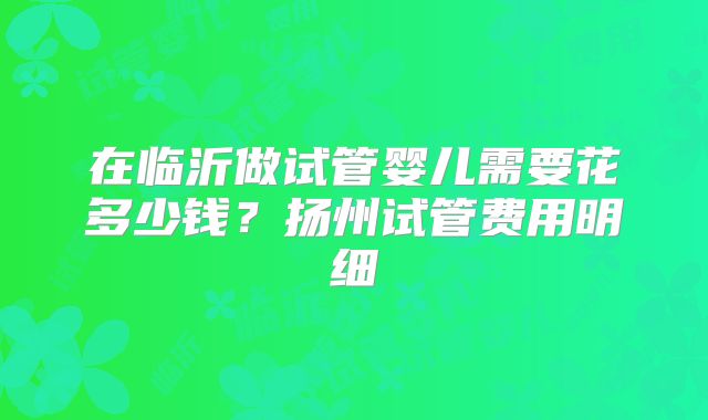 在临沂做试管婴儿需要花多少钱？扬州试管费用明细
