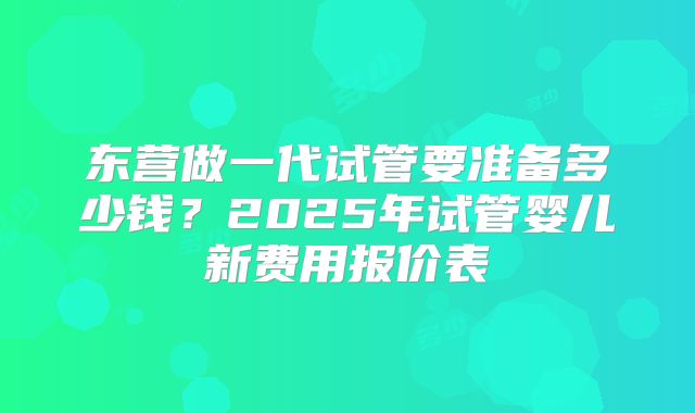 东营做一代试管要准备多少钱？2025年试管婴儿新费用报价表