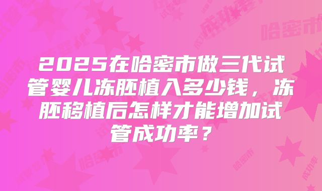 2025在哈密市做三代试管婴儿冻胚植入多少钱，冻胚移植后怎样才能增加试管成功率？
