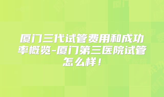 厦门三代试管费用和成功率概览-厦门第三医院试管怎么样！