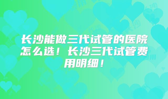长沙能做三代试管的医院怎么选!长沙三代试管费用明细!