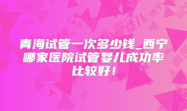 青海试管一次多少钱_西宁哪家医院试管婴儿成功率比较好！
