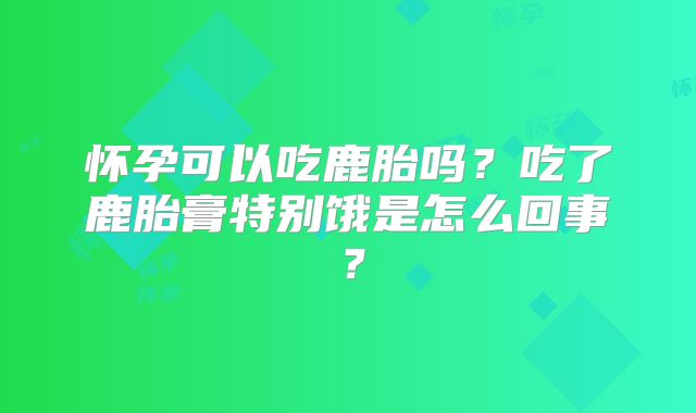 怀孕可以吃鹿胎吗？吃了鹿胎膏特别饿是怎么回事？