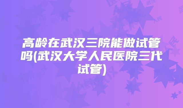 高龄在武汉三院能做试管吗(武汉大学人民医院三代试管)