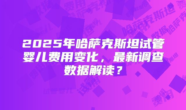 2025年哈萨克斯坦试管婴儿费用变化，最新调查数据解读？