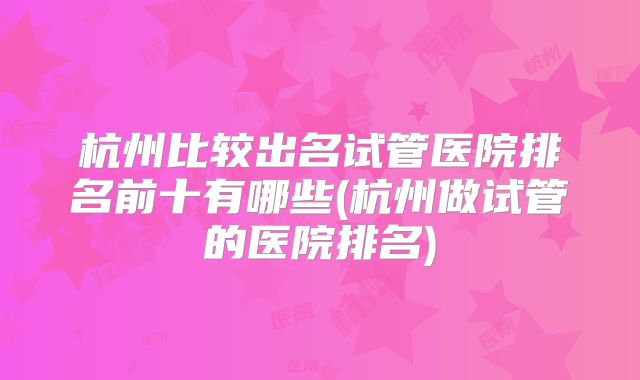 杭州比较出名试管医院排名前十有哪些(杭州做试管的医院排名)