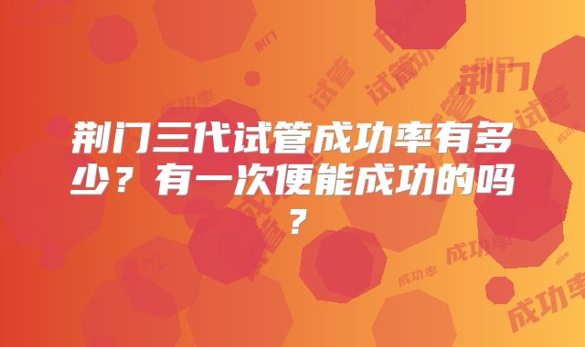荆门三代试管成功率有多少？有一次便能成功的吗？