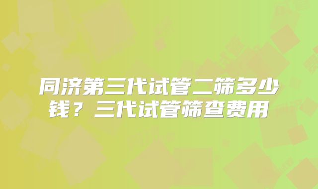 同济第三代试管二筛多少钱？三代试管筛查费用