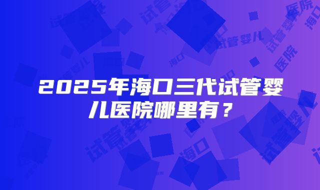 2025年海口三代试管婴儿医院哪里有?