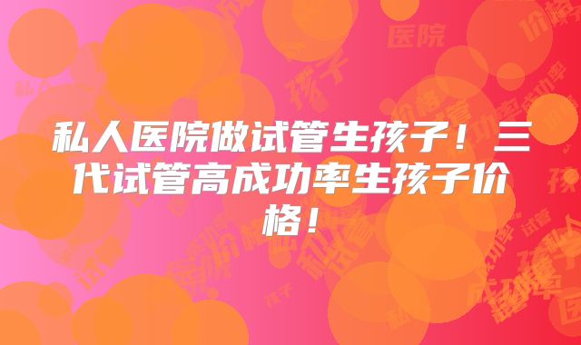 私人医院做试管生孩子！三代试管高成功率生孩子价格！