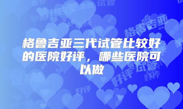 格鲁吉亚三代试管比较好的医院好评，哪些医院可以做