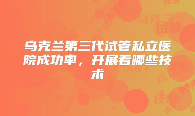乌克兰第三代试管私立医院成功率,开展看哪些技术