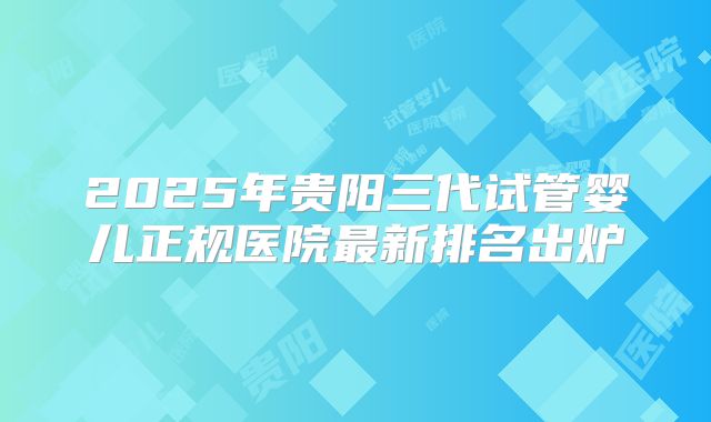 2025年贵阳三代试管婴儿正规医院最新排名出炉