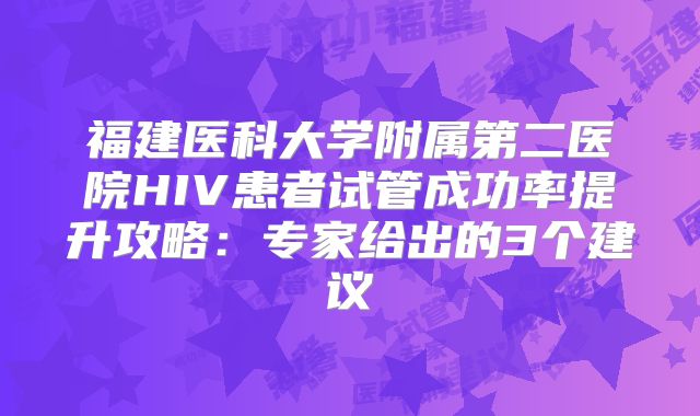 福建医科大学附属第二医院HIV患者试管成功率提升攻略:专家给出的3个建议