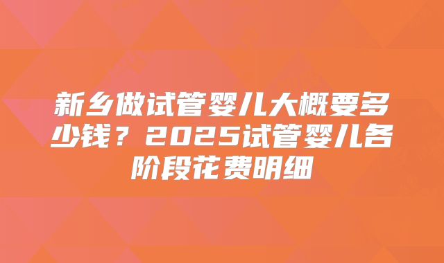 新乡做试管婴儿大概要多少钱？2025试管婴儿各阶段花费明细
