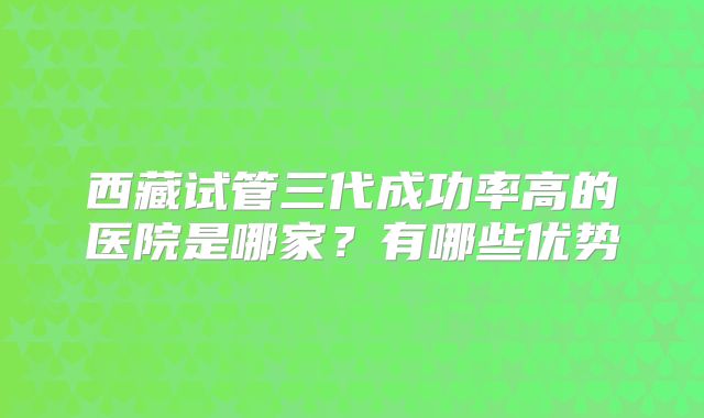 西藏试管三代成功率高的医院是哪家？有哪些优势