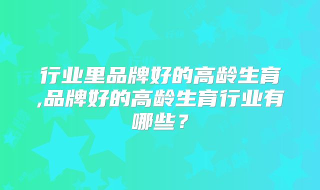 行业里品牌好的高龄生育,品牌好的高龄生育行业有哪些？
