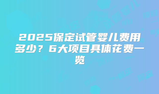 2025保定试管婴儿费用多少？6大项目具体花费一览