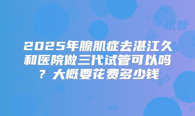 2025年腺肌症去湛江久和医院做三代试管可以吗？大概要花费多少钱